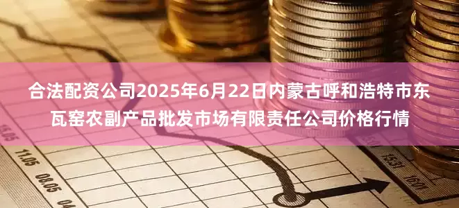 合法配资公司2025年6月22日内蒙古呼和浩特市东瓦窑农副产品批发市场有限责任公司价格行情