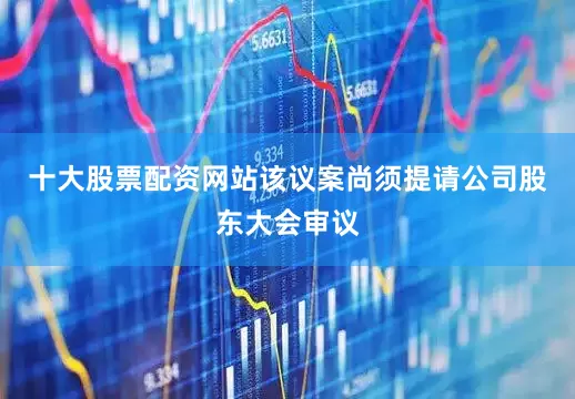 十大股票配资网站该议案尚须提请公司股东大会审议