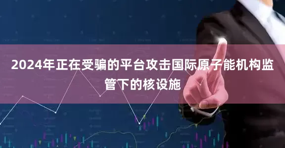 2024年正在受骗的平台攻击国际原子能机构监管下的核设施