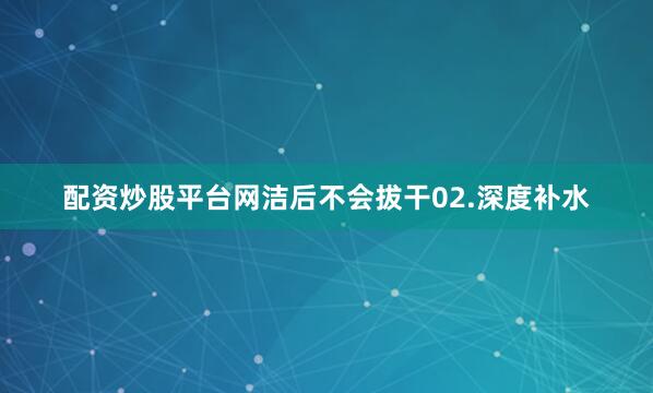 配资炒股平台网洁后不会拔干02.深度补水