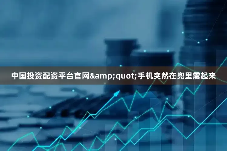中国投资配资平台官网&quot;手机突然在兜里震起来