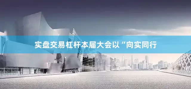 实盘交易杠杆本届大会以“向实同行