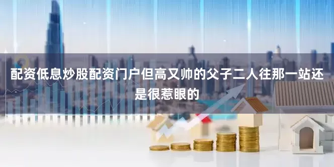 配资低息炒股配资门户但高又帅的父子二人往那一站还是很惹眼的