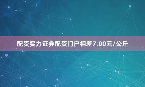 配资实力证券配资门户相差7.00元/公斤