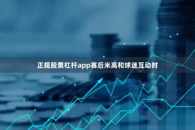 正规股票杠杆app赛后米高和球迷互动时