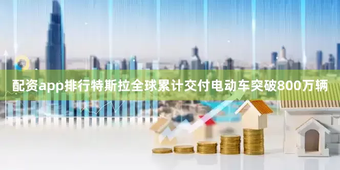 配资app排行特斯拉全球累计交付电动车突破800万辆