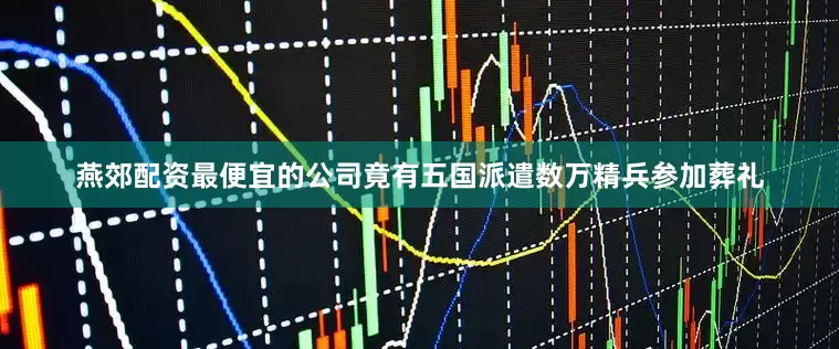 燕郊配资最便宜的公司竟有五国派遣数万精兵参加葬礼