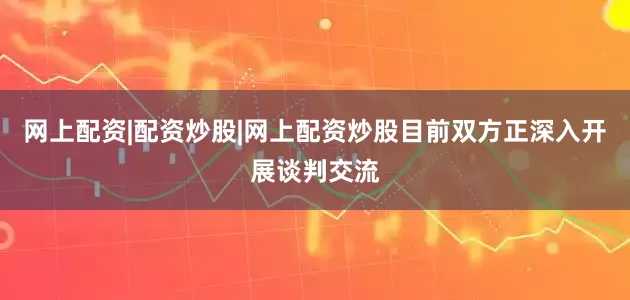 网上配资|配资炒股|网上配资炒股目前双方正深入开展谈判交流
