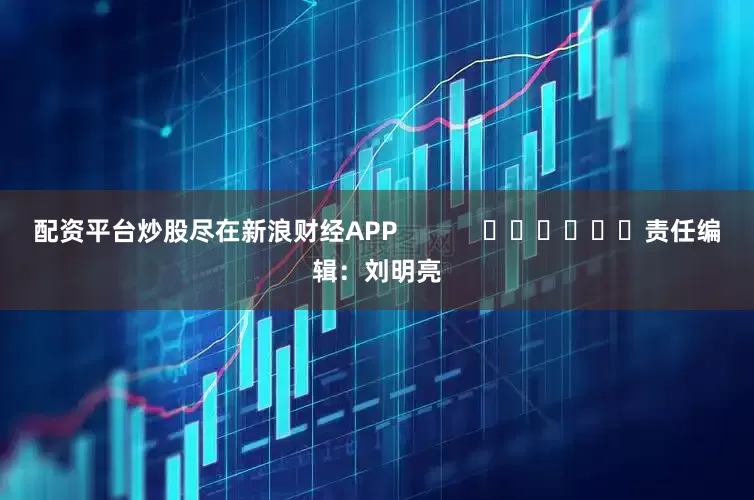 配资平台炒股尽在新浪财经APP            						责任编辑：刘明亮